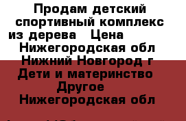 Продам детский спортивный комплекс из дерева › Цена ­ 13 000 - Нижегородская обл., Нижний Новгород г. Дети и материнство » Другое   . Нижегородская обл.